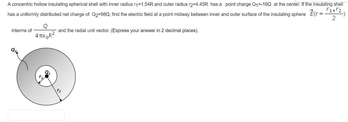 A concentric hollow insulating spherical shell with inner radius r1=1.54R and outer radius r2=4.45R has a point charge Q1=-16Q at the center. If the insulating shell
has a uniformly distributed net charge of Q2=98Q, find the electric field at a point midway between inner and outer surface of the insulating sphere É(r=1T2)
interms of
and the radial unit vector. (Express your answer in 2 decimal places).
4 TtE R2
