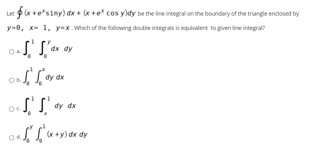 Let p (x +e*siny) dx + (x +e* cos y)dy be the line integral on the boundary of the triangle enclosed by
y=0, x= 1, y=x.Which of the following double integrals is equivalent to given line integral?
1
O a.
dx dy
1
Ob.
dy dx
S
O c.
dy dx
O d.
II «+y) dx dy
