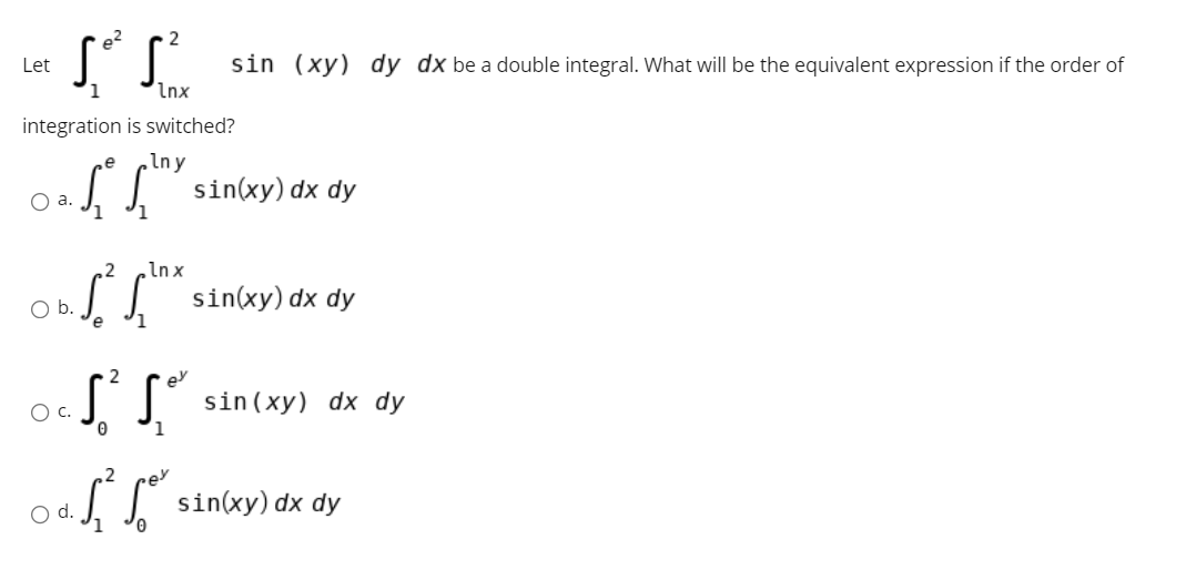 e?
Let
sin (xy) dy dx be a double integral. What will be the equivalent expression if the order of
1
Inx
integration is switched?
e
Iny
0.SS" sinxy) dx dy
O a.
2
Inx
sin(xy) dx dy
b.
1
ey
c.
sin (xy) dx dy
,2
sin(xy) dx
dy
d.
