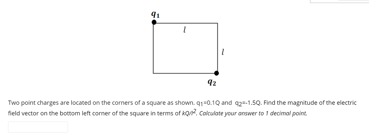 91
92
Two point charges are located on the corners of a square as shown. q1=0.1Q and q2=-1.5Q. Find the magnitude of the electric
field vector on the bottom left corner of the square in terms of kQ/I<. Calculate your answer to 1 decimal point.

