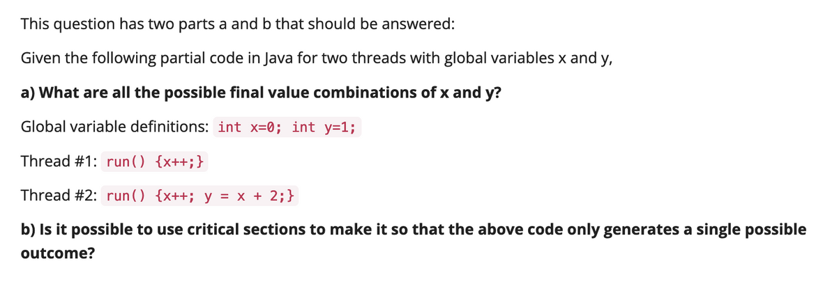 This question has two parts a and b that should be answered:
Given the following partial code in Java for two threads with global variables x and y,
a) What are all the possible final value combinations of x and y?
Global variable definitions: int x=0; int y=1;
Thread #1: run () {x++;}
Thread #2: run() {x++; y = x + 2;}
b) Is it possible to use critical sections to make it so that the above code only generates a single possible
outcome?
