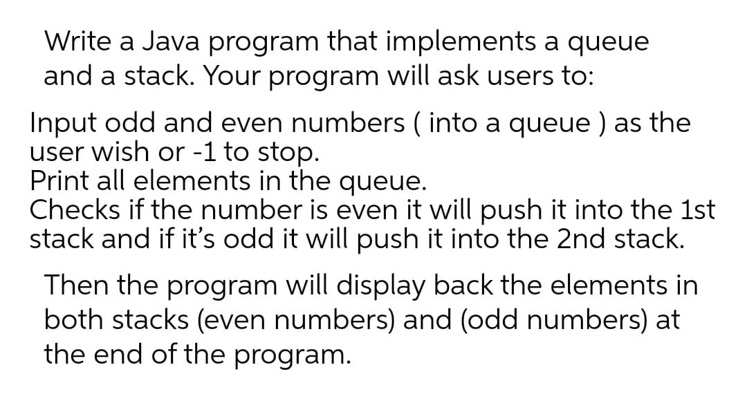 Write a Java program that implements a queue
and a stack. Your program will ask users to:
Input odd and even numbers ( into a queue ) as the
user wish or -1 to stop.
Print all elements in the queue.
Checks if the number is even it will push it into the 1st
stack and if it's odd it will push it into the 2nd stack.
Then the program will display back the elements in
both stacks (even numbers) and (odd numbers) at
the end of the program.
