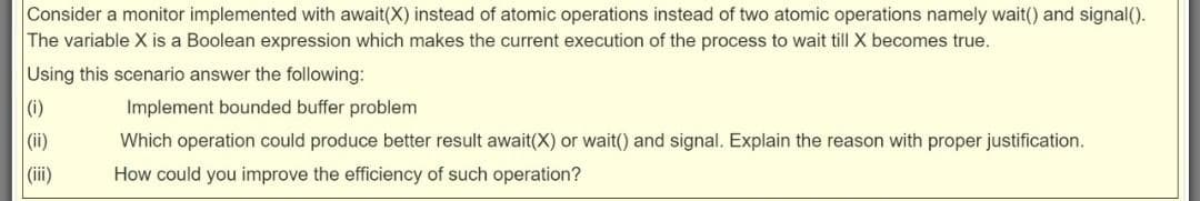 Consider a monitor implemented with await(X) instead of atomic operations instead of two atomic operations namely wait() and signal().
The variable X is a Boolean expression which makes the current execution of the process to wait till X becomes true.
Using this scenario answer the following:
(i)
Implement bounded buffer problem
(ii)
Which operation could produce better result await(X) or wait() and signal. Explain the reason with proper justification.
(i)
How could you improve the efficiency of such operation?
