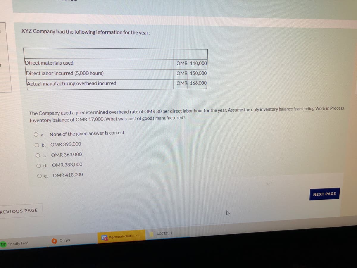 XYZ Company had the following information for the year:
Direct materials used
OMR 110,000
Direct labor incurred (5,000 hours)
OMR 150,000
Actual manufacturing overhead incurred
OMR 166,000
The Company used a predetermined overhead rate of OMR 30 per direct labor hour for the year. Assume the only inventory balance is an ending Work in Process
Inventory balance of OMR 17,000. What was cost of goods manufactured?
O a. None of the given answer is correct
O b. OMR 393,000
Oc OMR 363,000
O d. OMR 383,000
O e.
OMR 418,000
NEXT PAGE
REVIOUS PAGE
ACCT2121
Origin
Co #general-chat-
a Spotify Free
