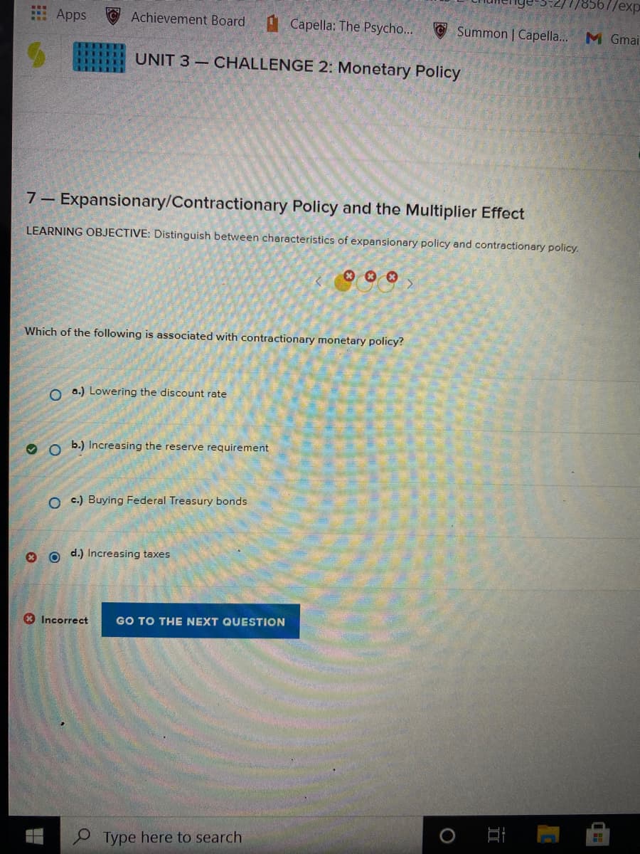 8567/exp
Apps
Achievement Board Capella: The Psycho...
O Summon | Capella...
M Gmai
UNIT 3 – CHALLENGE 2: Monetary Policy
7– Expansionary/Contractionary Policy and the Multiplier Effect
LEARNING OBJECTIVE: Distinguish between characteristics of expansionary policy and contractionary policy.
Which of the following is associated with contractionary monetary policy?
O a.) Lowering the discount rate
b.) Increasing the reserve requirement
O c.) Buying Federal Treasury bonds
o d.) Increasing taxes
* Incorrect
GO TO THE NEXT QUESTION
Type here to search
