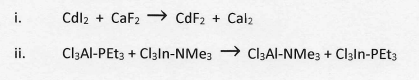 i.
Cdl2 + CaF2 CdF2 + Cal2
ii.
Cl3Al-PET3 + Claln-NMe; → Cl3Al-NMe; + Claln-PEt3

