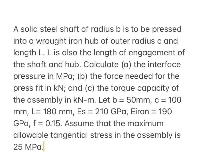 A solid steel shaft of radius b is to be pressed
into a wrought iron hub of outer radius c and
length L. L is also the length of engagement of
the shaft and hub. Calculate (a) the interface
pressure in MPa; (b) the force needed for the
press fit in kN; and (c) the torque capacity of
the assembly in kN-m. Let b = 50mm, c = 100
mm, L= 180 mm, Es = 210 GPa, Eiron = 190
GPa, f = 0.15. Assume that the maximum
allowable tangential stress in the assembly is
25 MPa.
