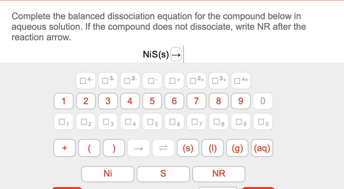 Complete the balanced dissociation equation for the compound below in
aqueous solution. If the compound does not dissociate, write NR after the
reaction arrow.
NiS(s) -
04-
3.
12+
3+
D 4+
1
2
3
4
7
8
O1
O2
O6
(s)
(1)
(g) (aq)
Ni
NR
CO
LO
4.
3.
+
