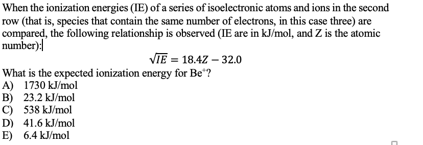 When the ionization energies (IE) of a series of isoelectronic atoms and ions in the second
row (that is, species that contain the same number of electrons, in this case three) are
compared, the following relationship is observed (IE are in kJ/mol, and Z is the atomic
number):
VIE = 18.4Z - 32.0
What is the expected ionization energy for Be"?
A) 1730 kJ/mol
B) 23.2 kJ/mol
C) 538 kJ/mol
D) 41.6 kJ/mol
E) 6.4 kJ/mol
