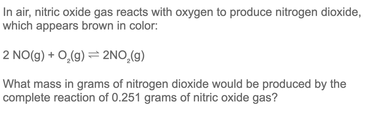 In air, nitric oxide gas reacts with oxygen to produce nitrogen dioxide,
which appears brown in color:
2 NO(g) + O,(g) = 2NO,(g)
What mass in grams of nitrogen dioxide would be produced by the
complete reaction of 0.251 grams of nitric oxide gas?
