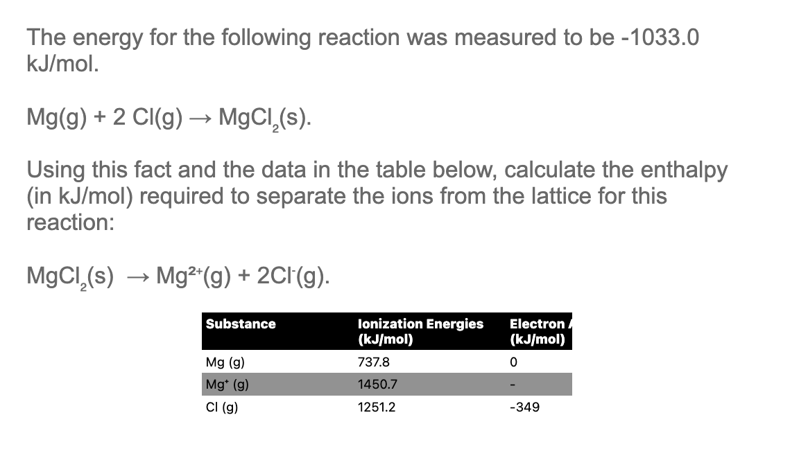 The energy for the following reaction was measured to be -1033.0
kJ/mol.
Mg(g) + 2 Cl(g) → MgCl,(s).
Using this fact and the data in the table below, calculate the enthalpy
(in kJ/mol) required to separate the ions from the lattice for this
reaction:
MgCl₂(s) → Mg²+(g) + 2Cl(g).
Substance
Ionization Energies
(kJ/mol)
Electron
(kJ/mol)
Mg (g)
737.8
0
Mg* (g)
1450.7
Cl (g)
1251.2
-349