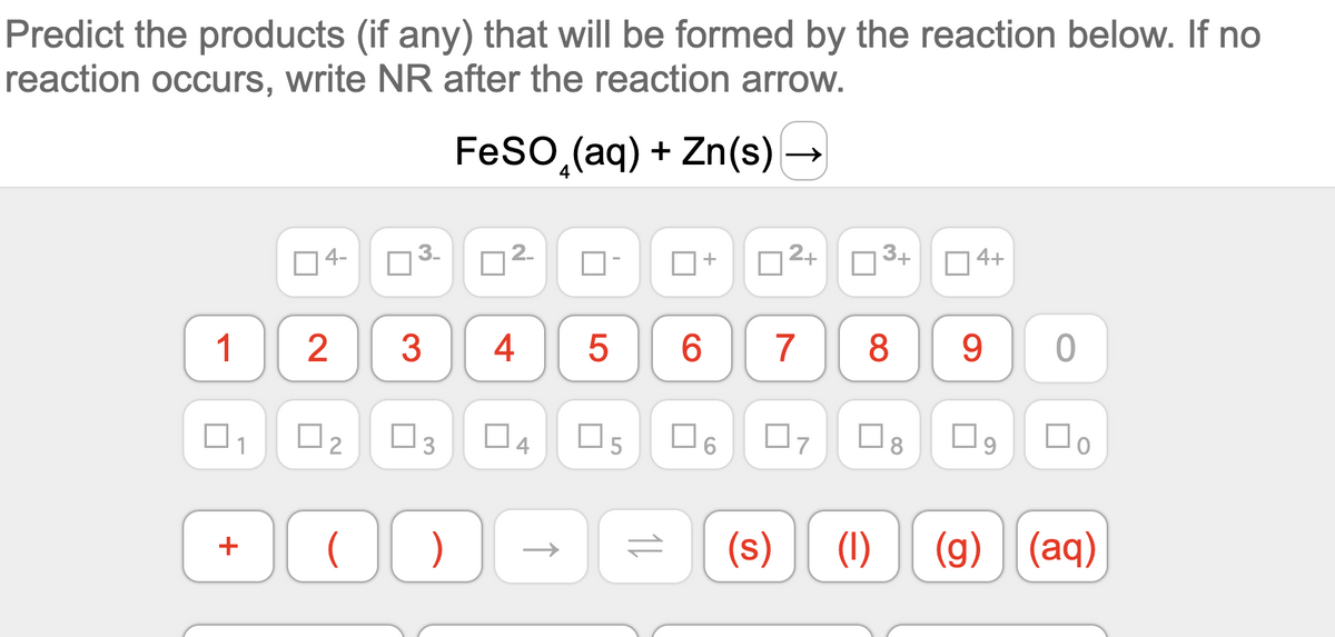 Predict the products (if any) that will be formed by the reaction below. If no
reaction occurs, write NR after the reaction arrow.
FesO,(aq) + Zn(s) -
O4-
3-
n2.
2+
3+
4+
8
9 0
1
3
4
6.
7
O6
(s)
(1)
(g) (aq)
+
3.
