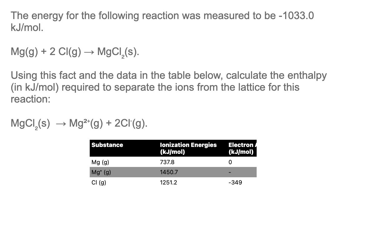 The energy for the following reaction was measured to be -1033.0
kJ/mol.
Mg(g) + 2 Cl(g) → MgCl,(s).
Using this fact and the data in the table below, calculate the enthalpy
(in kJ/mol) required to separate the ions from the lattice for this
reaction:
MgCl₂(s) → Mg²+(g) + 2Cl(g).
Substance
Ionization Energies
(kJ/mol)
Electron
(kJ/mol)
0
Mg (g)
737.8
Mg* (g)
1450.7
CI (g)
1251.2
-349