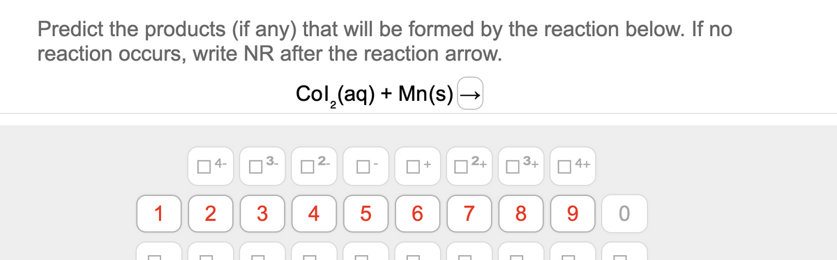 Predict the products (if any) that will be formed by the reaction below. If no
reaction occurs, write NR after the reaction arrow.
Col,(aq) + Mn(s) →
4-
3-
O2+ O
3+
14+
1
2
3
4
6.
7
8.
