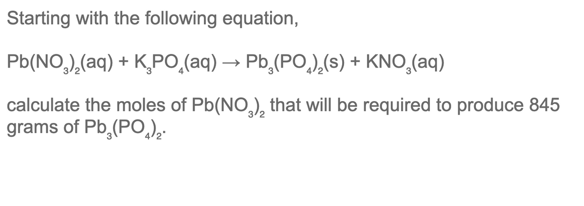 Starting with the following equation,
Pb(NO,),(aq) + K,PO,(aq) → Pb,(PO,),(s) + KNO,(aq)
calculate the moles of Pb(NO,), that will be required to produce 845
grams of Pb,(PO
