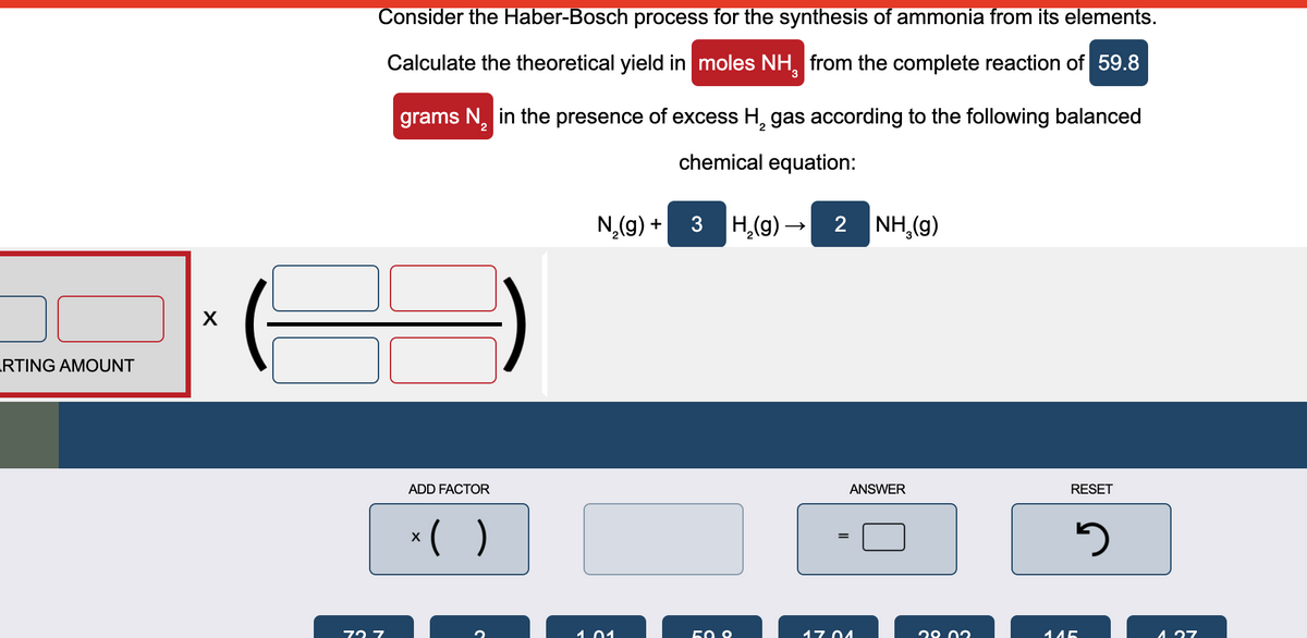 Consider the Haber-Bosch process for the synthesis of ammonia from its elements.
Calculate the theoretical yield in moles NH, from the complete reaction of 59.8
grams N, in the presence of excess H, gas according to the following balanced
chemical equation:
3 H,(g) - 2 NH,(g)
RTING AMOUNT
ADD FACTOR
ANSWER
RESET
*( )
72 7
1.01
50 0
17 04
29 02
145
4 27
