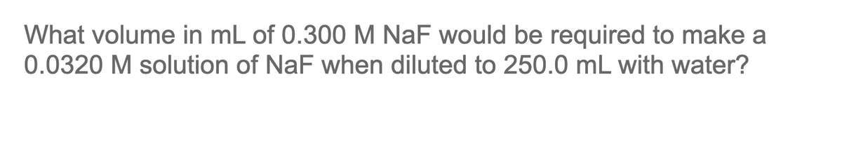 What volume in mL of 0.300 M NaF would be required to make a
0.0320 M solution of NaF when diluted to 250.0 mL with water?
