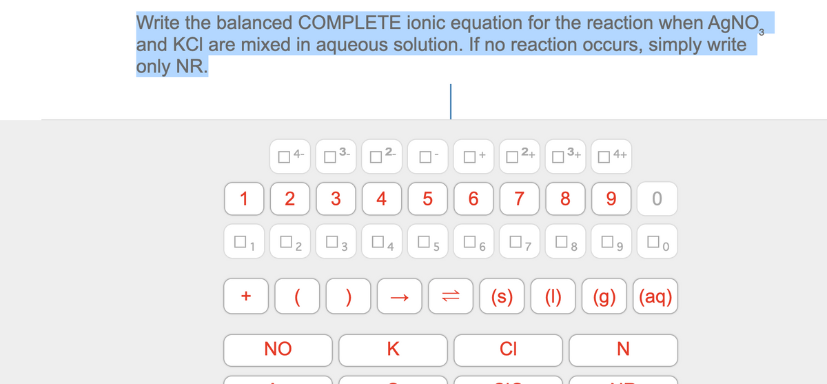 Write the balanced COMPLETE ionic equation for the reaction when AgNO,
and KCI are mixed in aqueous solution. If no reaction occurs, simply write
only NR.
4-
+
2+
3+
4+
1
3
4
7
8
9.
O2
O3
Os
(s)
(1)
(g) (aq)
+
NO
K
CI
2.
3.
