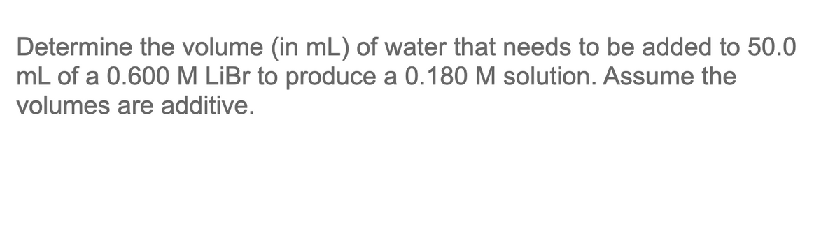 Determine the volume (in mL) of water that needs to be added to 50.0
mL of a 0.600 M LİBR to produce a 0.180 M solution. Assume the
volumes are additive.

