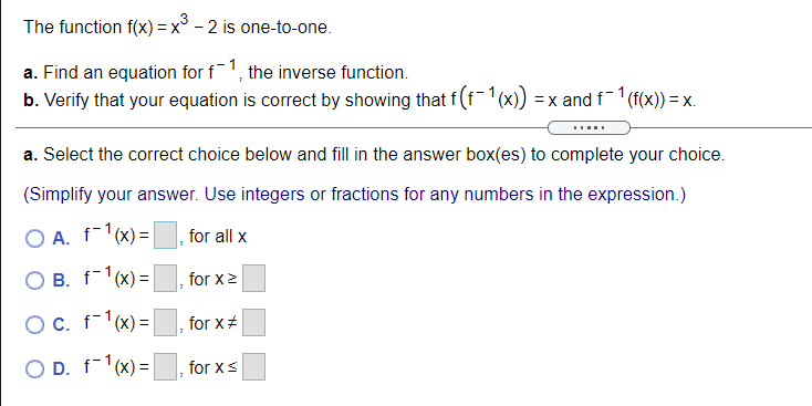 The function f(x) = x° - 2 is one-to-one.
a. Find an equation for f1, the inverse function.
b. Verify that your equation is correct by showing that f(f-1(x))
=x and f (f(x)) = x.
a. Select the correct choice below and fill in the answer box(es) to complete your choice.
(Simplify your answer. Use integers or fractions for any numbers in the expression.)
O A. f-1(x) =
for all x
O B. f-1(x) =
for x2
Oc. f-1(x)=
for x+
O D. f-1(x) =|
for xS
