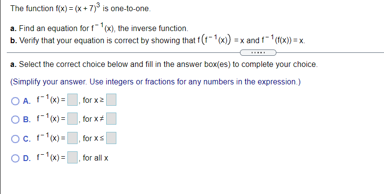 The function f(x) = (x + 7)° is one-to-one.
a. Find an equation for f(x), the inverse function.
b. Verify that your equation is correct by showing that f (f(x)) = x and f (f(x)) = x.
a. Select the correct choice below and fill in the answer box(es) to complete your choice.
(Simplify your answer. Use integers or fractions for any numbers in the expression.)
O A. f-1(x) =
for x2
O B. f-1(x) =
for x#
OC. f-1(x)=
for xs
O D. f-1(x) =|
for all x
