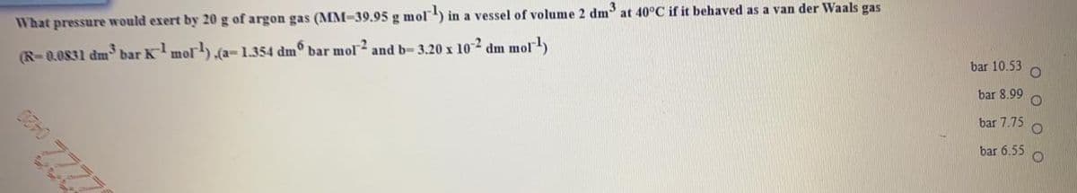 What pressure would exert by 20 g of argon gas (MM-39.95 g mol) in a vessel of volume 2 dm at 40°C if it behaved as a van der Waals gas
(R-0.0831 dm bar Kmol).(a-1.354 dm° bar mol and b= 3.20 x 102 dm mol)
bar 10.53
bar 8.99
bar 7.75
bar 6.55
O O
