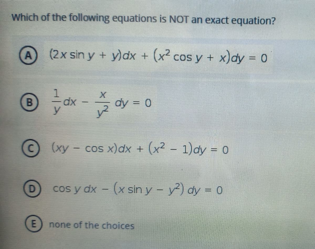 Which of the following equations is NOT an exact equation?
A
(2x sin y + y)dx + (x2 cos y + x)dy = 0
xp
y.
dy
= 0
(xy - cos x)dx + (x² -
(x²
- 1)ay - 0
- xp A soɔ
cos y dx - (x sin y - y) dy = 0
none of the choices
