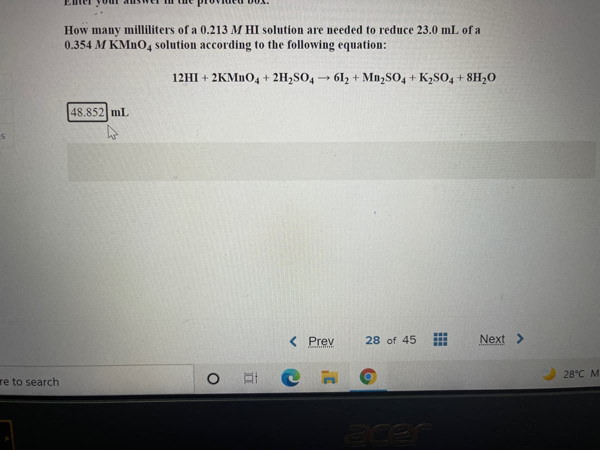 How many milliliters of a 0.213 M HI solution are needed to reduce 23.0 mL of a
0.354 M KMNO4 solution according to the following equation:
12HI + 2KMNO4 + 2H2SO4 → 61, + Mn,SO4 + K2SO04 + 8H2O
48.852 mL
Prev
28 of 45
Next
28°C M-
re to search
acen
田
