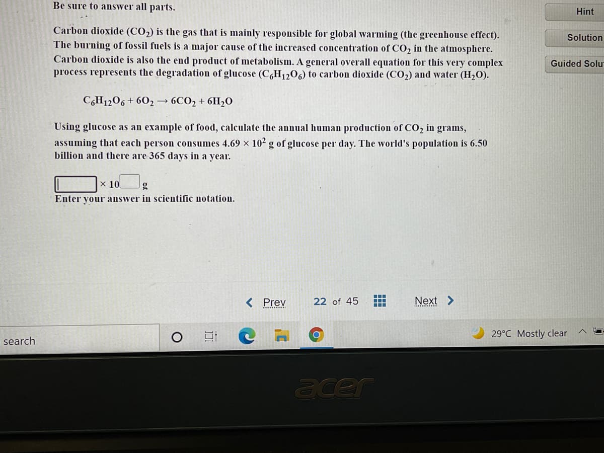 Be sure to answer all parts.
Hint
Carbon dioxide (CO2) is the gas that is mainly responsible for global warming (the greenhouse effect).
The burning of fossil fuels is a major cause of the increased concentration of CO, in the atmosphere.
Carbon dioxide is also the end product of metabolism. A general overall equation for this very complex
process represents the degradation of glucose (C,H1206) to carbon dioxide (CO2) and water (H2O).
Solution
Guided Solu
C6H1206 + 602→ 6CO2 + 6H,0
Using glucose as an example of food, calculate the annual human production of CO2 in grams,
assuming that each person consumes 4.69 x 102 g of glucose per day. The world's population is 6.50
billion and there are 365 days in a year.
x 10
g
Enter your answer in scientific notation.
< Prev
22 of 45
Next >
29°C Mostly clear
search
acer
