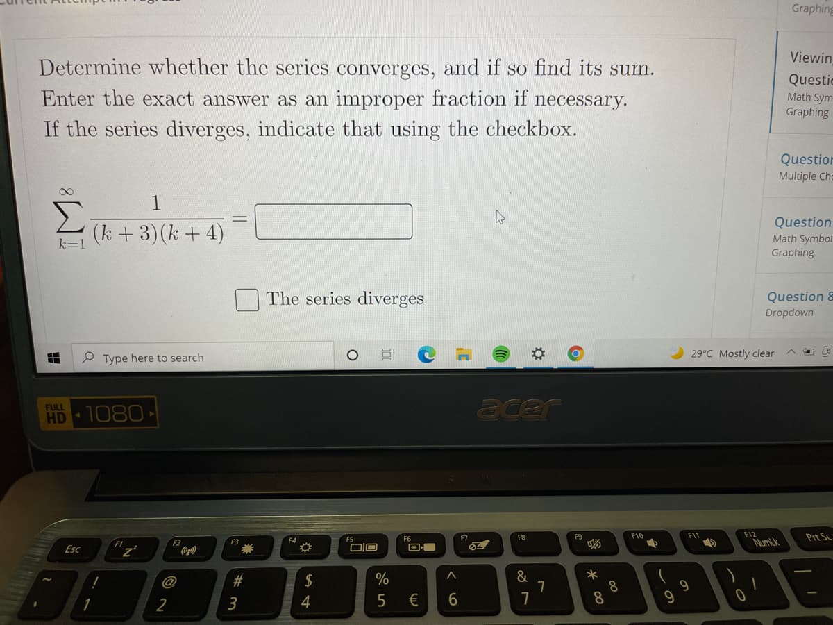 Graphing
Viewin
Determine whether the series converges, and if so find its sum.
Questic
Enter the exact answer as an improper fraction if necessary.
Math Sym
Graphing
If the series diverges, indicate that using the checkbox.
Question
Multiple Chc
Σ
(k +3)(k + 4)
Question
Math Symbol
Graphing
k=1
The series diverges
Question &
Dropdown
29°C Mostly clear
e Type here to search
acer
FULL
HD 1080
F12
NumLk
Prt SC
F6
F2
F8
F9
F10
F11
F2
F3
F4
Esc
DIO
&
7
7
@
$
8
8.
2
3
4
€
W #
