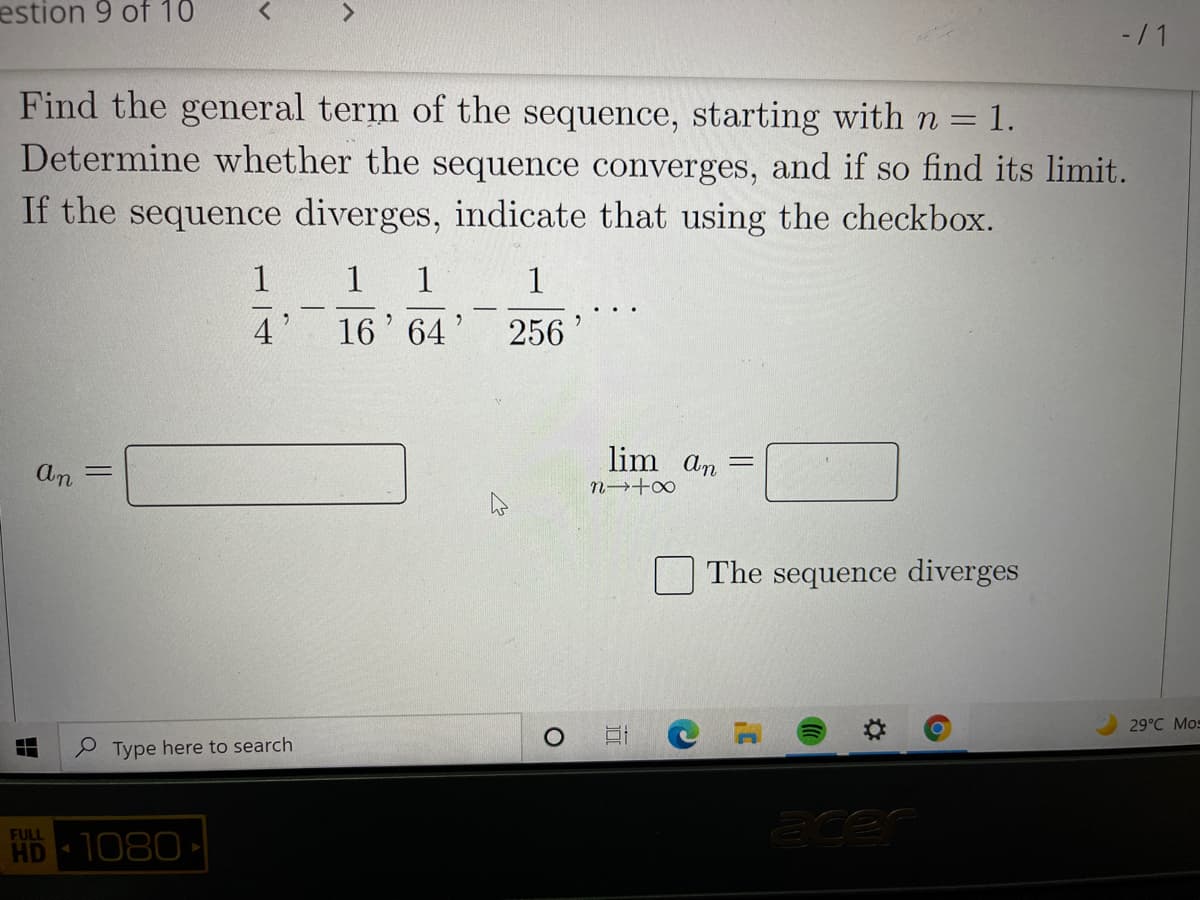 estion 9 of 10
- / 1
Find the general term of the sequence, starting with n = 1.
Determine whether the sequence converges, and if so find its limit.
If the sequence diverges, indicate that using the checkbox.
1
1
1
1
4
16' 64'
256
lim an
An
n→+∞
The sequence diverges
29°C Mos
P Type here to search
FULL
HD 1080
