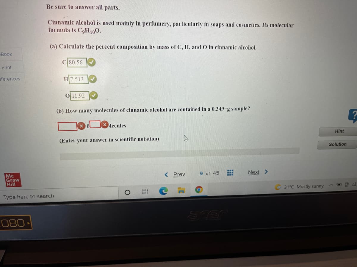 Be sure to answer all parts.
Cinnamic alcohol is used mainly in perfumery, particularly in soaps and cosmetics. Its molecular
formula is C,H100.
(a) Calculate the percent composition by mass of C, H, and O in cinnamic alcohol.
Book
80.56
Print
eferences
H 7.513
0 11.92
(b) How many molecules of cinnamic alcohol are contained in a 0.349-g sample?
lecules
Hint
(Enter your answer in scientific notation)
Solution
< Prev
9 of 45
Next >
Mc
Graw
Hill
31°C Mostly sunny
Type here to search
L080
