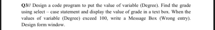 Q3// Design a code program to put the value of variable (Degree). Find the grade
using select – case statement and display the value of grade in a text box. When the
values of variable (Degree) exceed 100, write a Message Box (Wrong entry).
Design form window.
