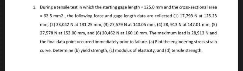 1. During a tensile test in which the starting gage length = 125.0 mm and the cross-sectional area
= 62.5 mm2 , the following force and gage length data are collected (1) 17,793 N at 125.23
mm, (2) 23,042 N at 131.25 mm, (3) 27,579 N at 140.05 mm, (4) 28, 913 N at 147.01 mm, (5)
27,578 N at 153.00 mm, and (6) 20,462 N at 160.10 mm. The maximum load is 28,913 N and
the final data point occurred immediately prior to failure. (a) Plot the engineering stress strain
curve. Determine (b) yield strength, (c) modulus of elasticity, and (d) tensile strength.
