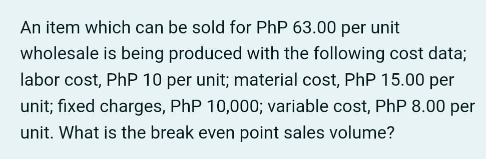 An item which can be sold for PhP 63.00 per unit
wholesale is being produced with the following cost data;
labor cost, PhP 10 per unit; material cost, PhP 15.00 per
unit; fixed charges, PhP 10,000; variable cost, PhP 8.00 per
unit. What is the break even point sales volume?
