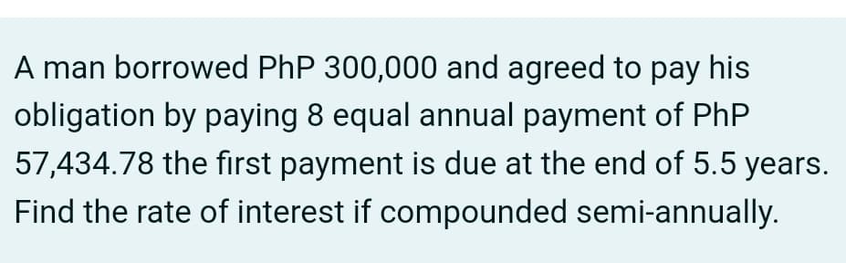 A man borrowed PhP 300,000 and agreed to pay his
obligation by paying 8 equal annual payment of PhP
57,434.78 the fırst payment is due at the end of 5.5 years.
Find the rate of interest if compounded semi-annually.
