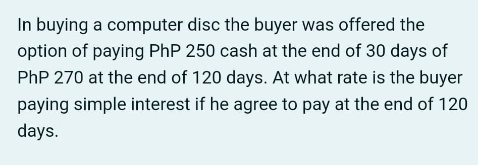 In buying a computer disc the buyer was offered the
option of paying PhP 250 cash at the end of 30 days of
PhP 270 at the end of 120 days. At what rate is the buyer
paying simple interest if he agree to pay at the end of 120
days.
