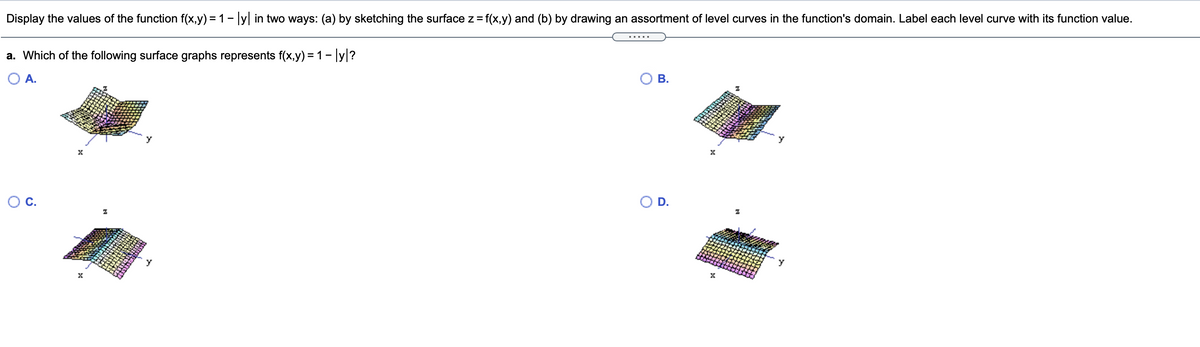 Display the values of the function f(x,y) = 1- y in two ways: (a) by sketching the surface z = f(x,y) and (b) by drawing an assortment of level curves in the function's domain. Label each level curve with its function value.
a. Which of the following surface graphs represents f(x,y) = 1- ly|?
O A.
В.
D.
