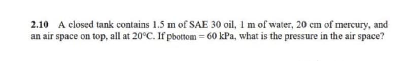 A closed tank contains 1.5 m of SAE 30 oil, 1 m of water, 20 cm of mercury, and
an air space on top, all at 20°C. If pbottom 60 kPa, what is the pressure in the air space?
2.10
%3D
