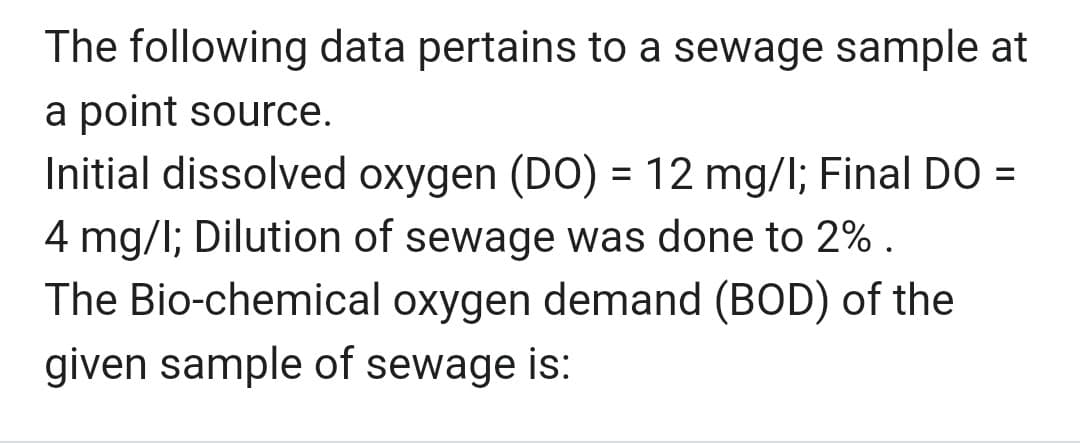 The following data pertains to a sewage sample at
a point source.
Initial dissolved oxygen (DO) = 12 mg/l; Final DO =
4 mg/l; Dilution of sewage was done to 2%.
The Bio-chemical oxygen demand (BOD) of the
given sample of sewage is: