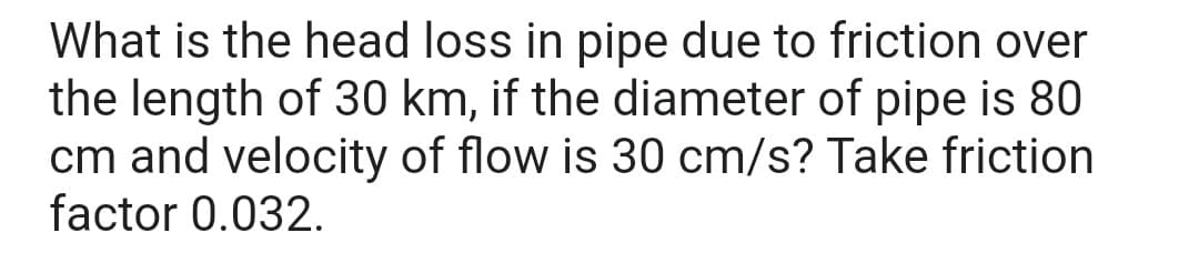 What is the head loss in pipe due to friction over
the length of 30 km, if the diameter of pipe is 80
cm and velocity of flow is 30 cm/s? Take friction
factor 0.032.