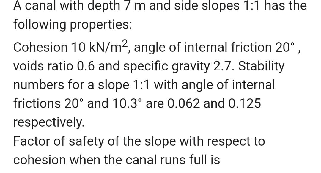 A canal with depth 7 m and side slopes 1:1 has the
following properties:
Cohesion 10 kN/m², angle of internal friction 20°,
voids ratio 0.6 and specific gravity 2.7. Stability
numbers for a slope 1:1 with angle of internal
frictions 20° and 10.3° are 0.062 and 0.125
respectively.
Factor of safety of the slope with respect to
cohesion when the canal runs full is