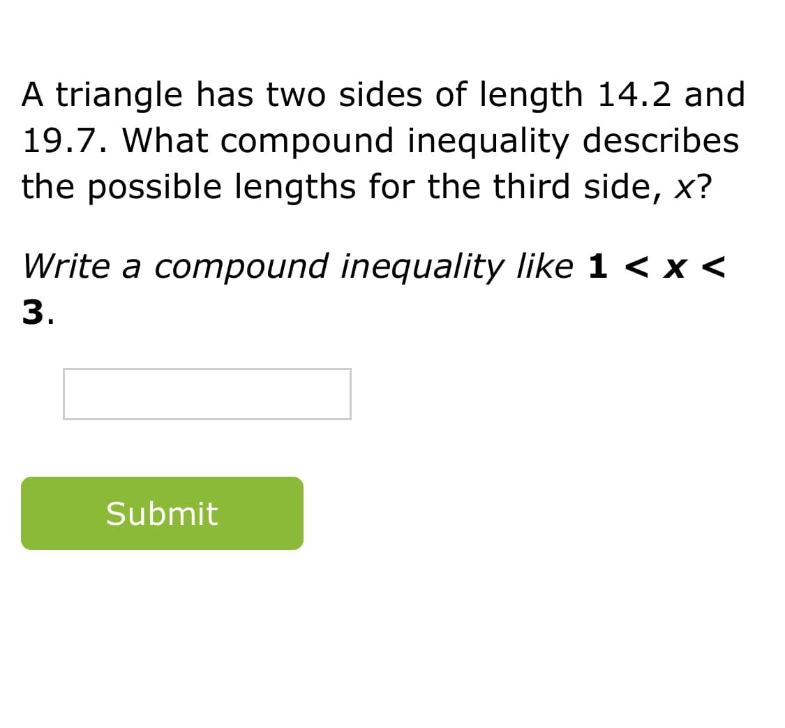 A triangle has two sides of length 14.2 and
19.7. What compound inequality describes
the possible lengths for the third side, x?
Write a compound inequality like 1 < x <
3.
Submit
