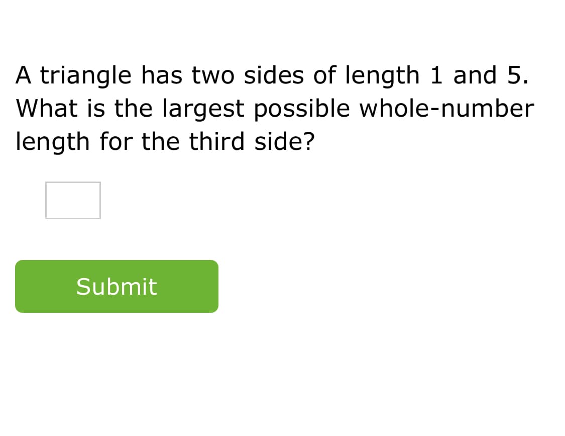 A triangle has two sides of length 1 and 5.
What is the largest possible whole-number
length for the third side?
Submit
