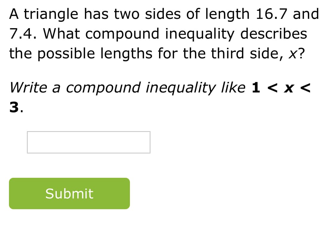 A triangle has two sides of length 16.7 and
7.4. What compound inequality describes
the possible lengths for the third side, x?
Write a compound inequality like 1 < x <
3.
Submit

