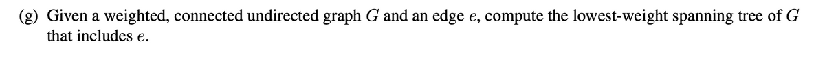 (g) Given a weighted, connected undirected graph G and an edge e, compute the lowest-weight spanning tree of G
that includes e.
