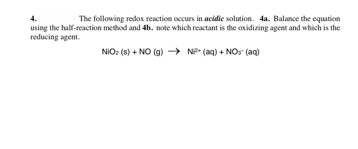 4.
The following redox reaction occurs in acidic solution. 4a. Balance the equation
using the half-reaction method and 4b. note which reactant is the oxidizing agent and which is the
reducing agent.
NIO2 (s) + NO (g)
Ni2+ (aq) + NO3- (aq)
