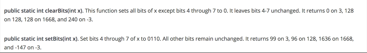 public static int clearBits(int x). This function sets all bits of x except bits 4 through 7 to 0. It leaves bits 4-7 unchanged. It returns 0 on 3, 128
on 128, 128 on 1668, and 240 on -3.
public static int setBits(int x). Set bits 4 through 7 of x to 0110. All other bits remain unchanged. It returns 99 on 3, 96 on 128, 1636 on 1668,
and -147 on -3.
