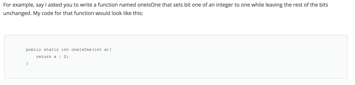 For example, say I asked you to write a function named onelsOne that sets bit one of an integer to one while leaving the rest of the bits
unchanged. My code for that function would look like this:
public static int oneIsOne(int x){
return x | 2;
}
