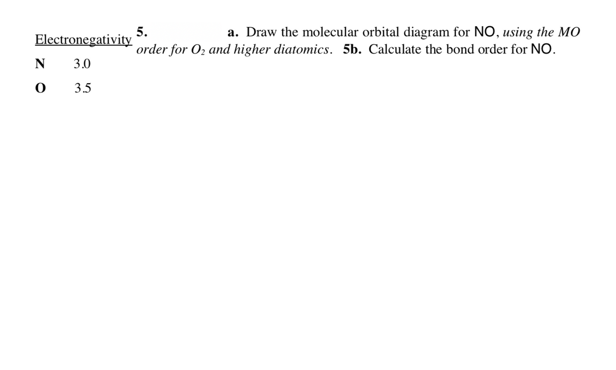 5.
Electronegativity
a. Draw the molecular orbital diagram for NO, using the MO
order for O2 and higher diatomics. 5b. Calculate the bond order for NO.
3.0
3.5
